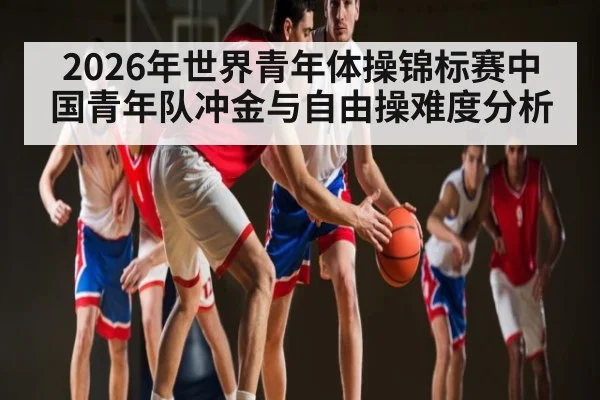2026年世界青年体操锦标赛中国青年队冲金与自由操难度分析 - Leyu