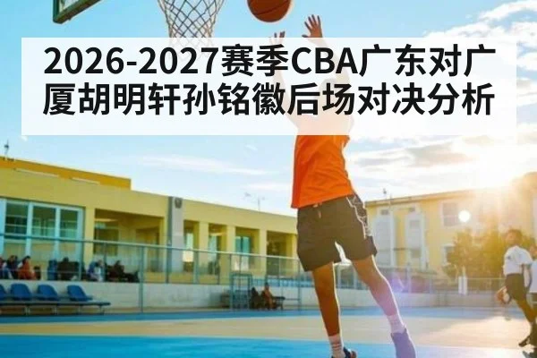 2026-2027赛季CBA广东对广厦胡明轩孙铭徽后场对决分析 - Leyu